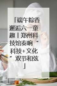 端午粽香邂逅六一童趣丨郑州科技馆奏响“科技+文化”双节和弦